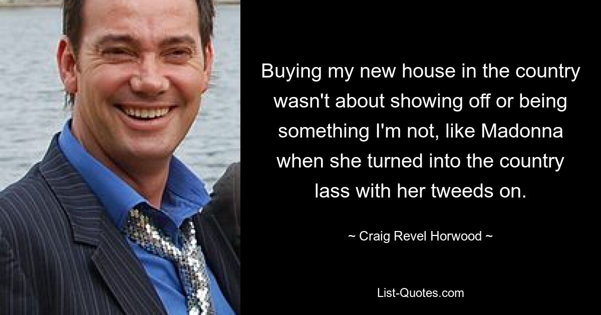 Buying my new house in the country wasn't about showing off or being something I'm not, like Madonna when she turned into the country lass with her tweeds on. — © Craig Revel Horwood