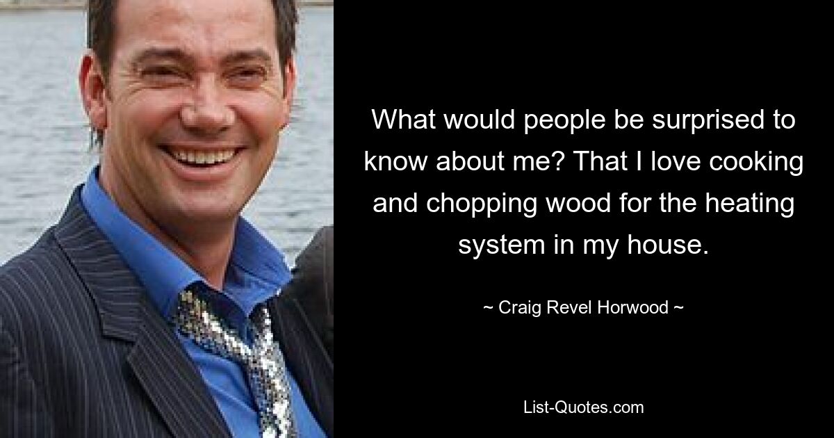 What would people be surprised to know about me? That I love cooking and chopping wood for the heating system in my house. — © Craig Revel Horwood