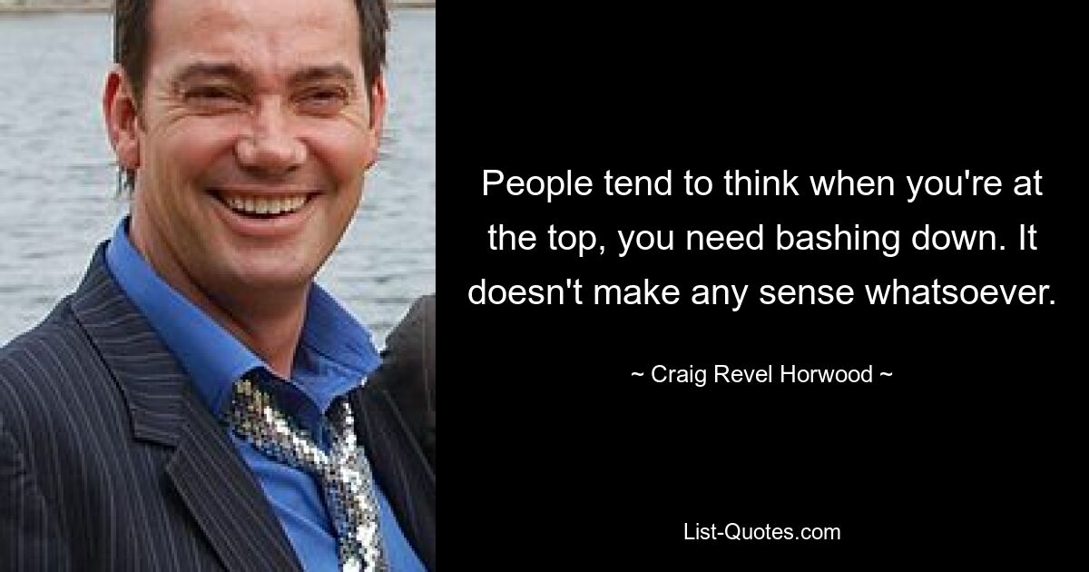 People tend to think when you're at the top, you need bashing down. It doesn't make any sense whatsoever. — © Craig Revel Horwood