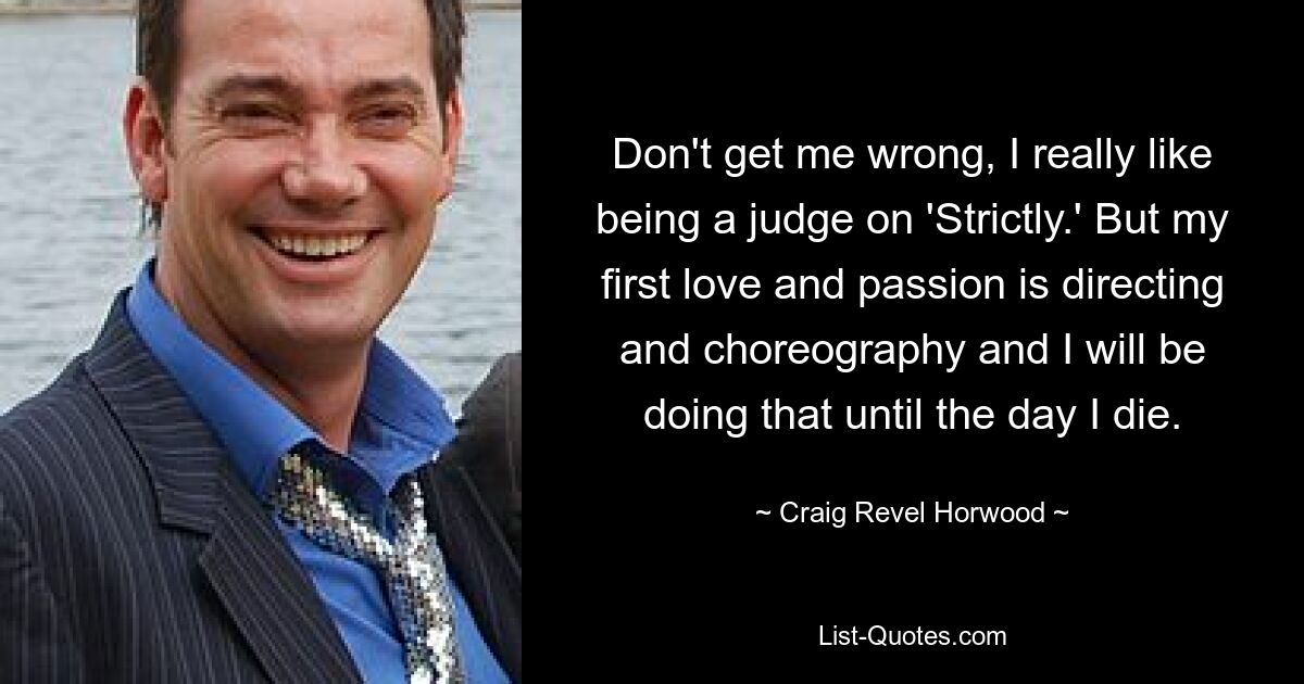 Don't get me wrong, I really like being a judge on 'Strictly.' But my first love and passion is directing and choreography and I will be doing that until the day I die. — © Craig Revel Horwood