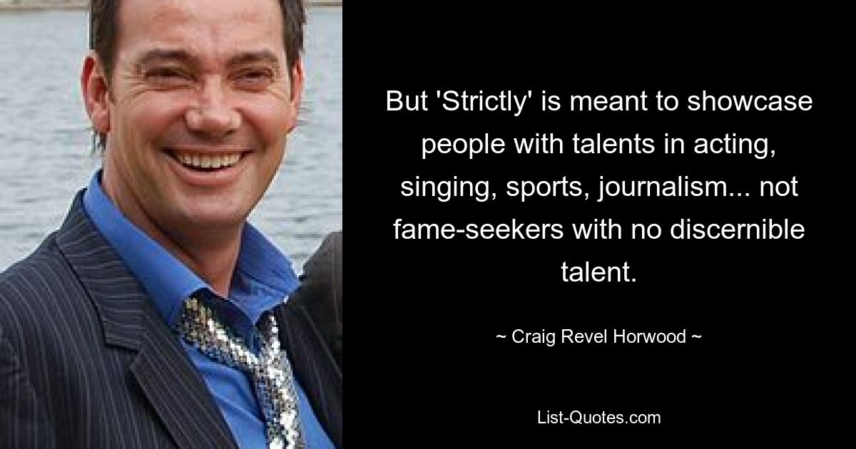 Aber „Strictly“ soll Menschen mit Talenten in den Bereichen Schauspiel, Gesang, Sport, Journalismus präsentieren … und nicht nach Ruhm strebende Menschen ohne erkennbares Talent. — © Craig Revel Horwood 