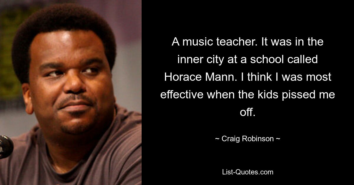 A music teacher. It was in the inner city at a school called Horace Mann. I think I was most effective when the kids pissed me off. — © Craig Robinson