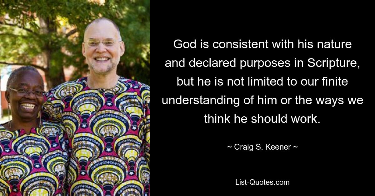 God is consistent with his nature and declared purposes in Scripture, but he is not limited to our finite understanding of him or the ways we think he should work. — © Craig S. Keener