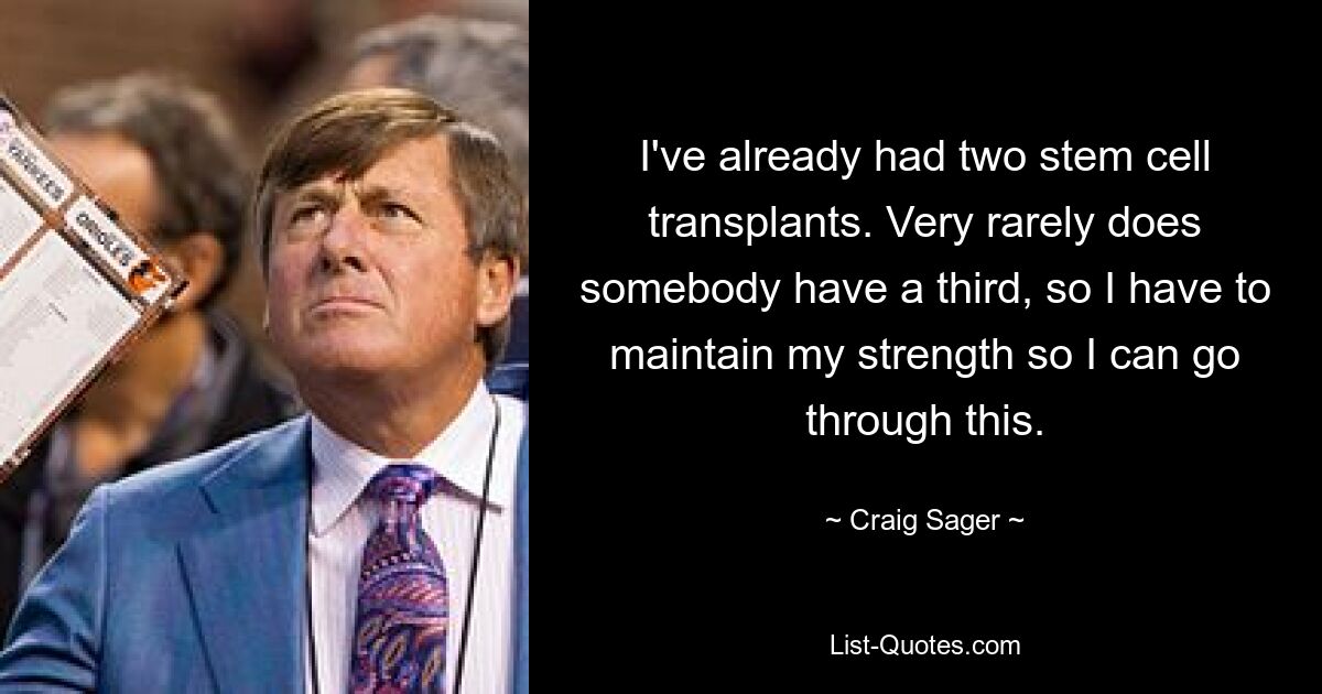 I've already had two stem cell transplants. Very rarely does somebody have a third, so I have to maintain my strength so I can go through this. — © Craig Sager