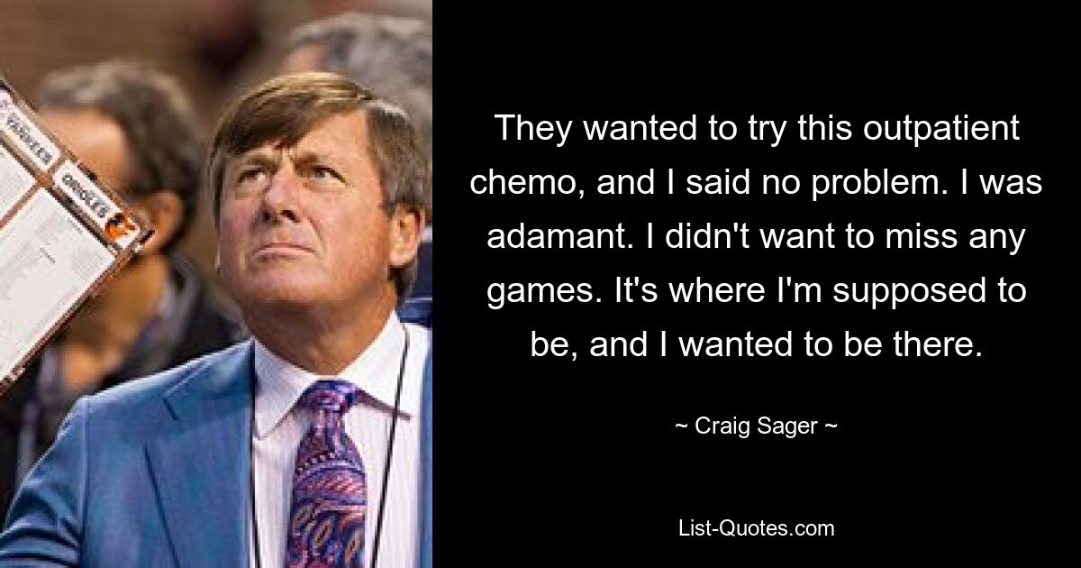 They wanted to try this outpatient chemo, and I said no problem. I was adamant. I didn't want to miss any games. It's where I'm supposed to be, and I wanted to be there. — © Craig Sager