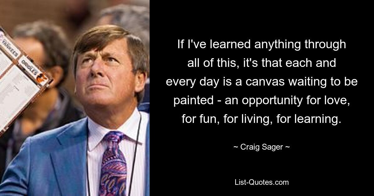 If I've learned anything through all of this, it's that each and every day is a canvas waiting to be painted - an opportunity for love, for fun, for living, for learning. — © Craig Sager