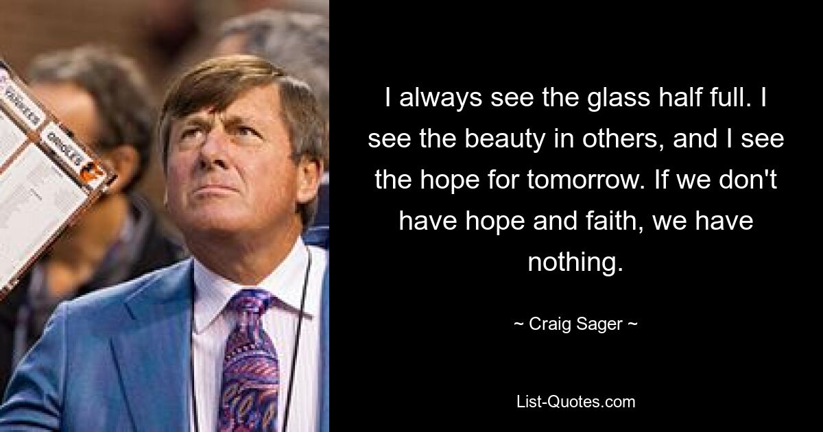 I always see the glass half full. I see the beauty in others, and I see the hope for tomorrow. If we don't have hope and faith, we have nothing. — © Craig Sager