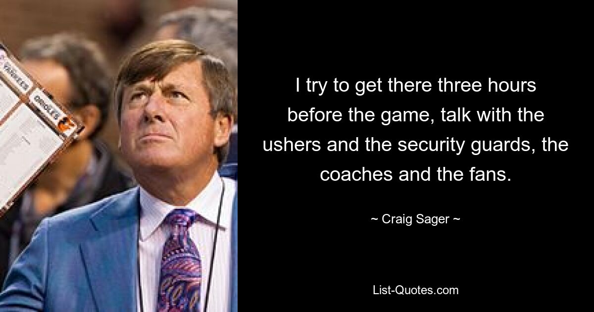 I try to get there three hours before the game, talk with the ushers and the security guards, the coaches and the fans. — © Craig Sager