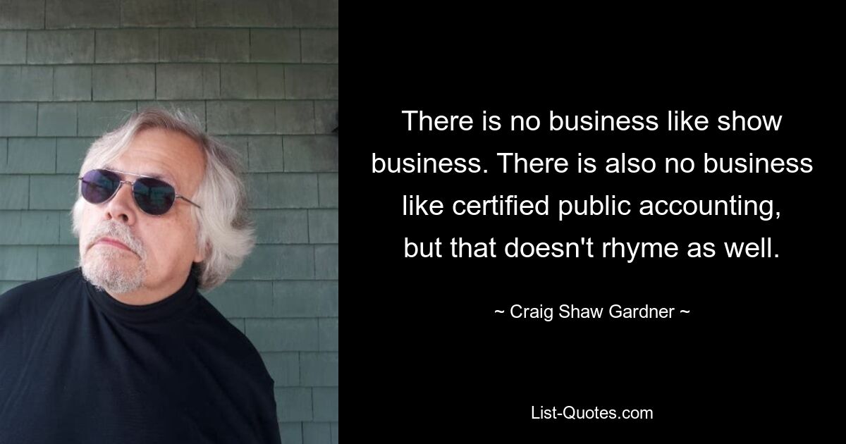 There is no business like show business. There is also no business like certified public accounting, but that doesn't rhyme as well. — © Craig Shaw Gardner