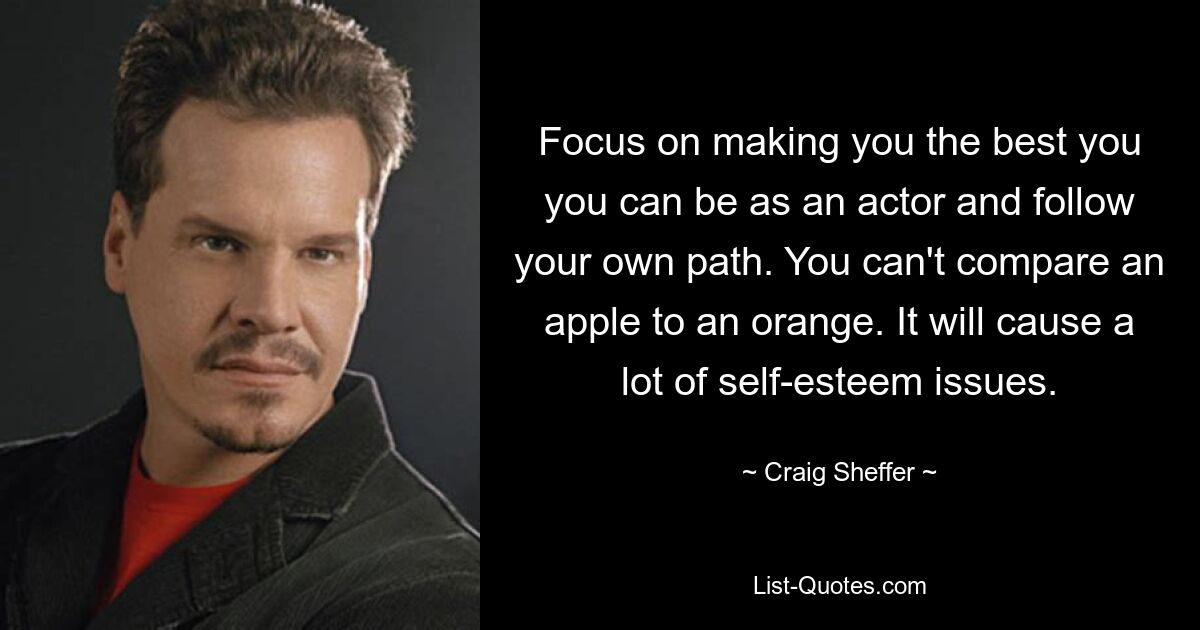 Focus on making you the best you you can be as an actor and follow your own path. You can't compare an apple to an orange. It will cause a lot of self-esteem issues. — © Craig Sheffer