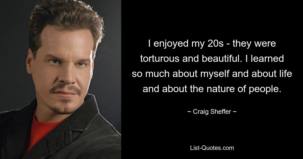 I enjoyed my 20s - they were torturous and beautiful. I learned so much about myself and about life and about the nature of people. — © Craig Sheffer