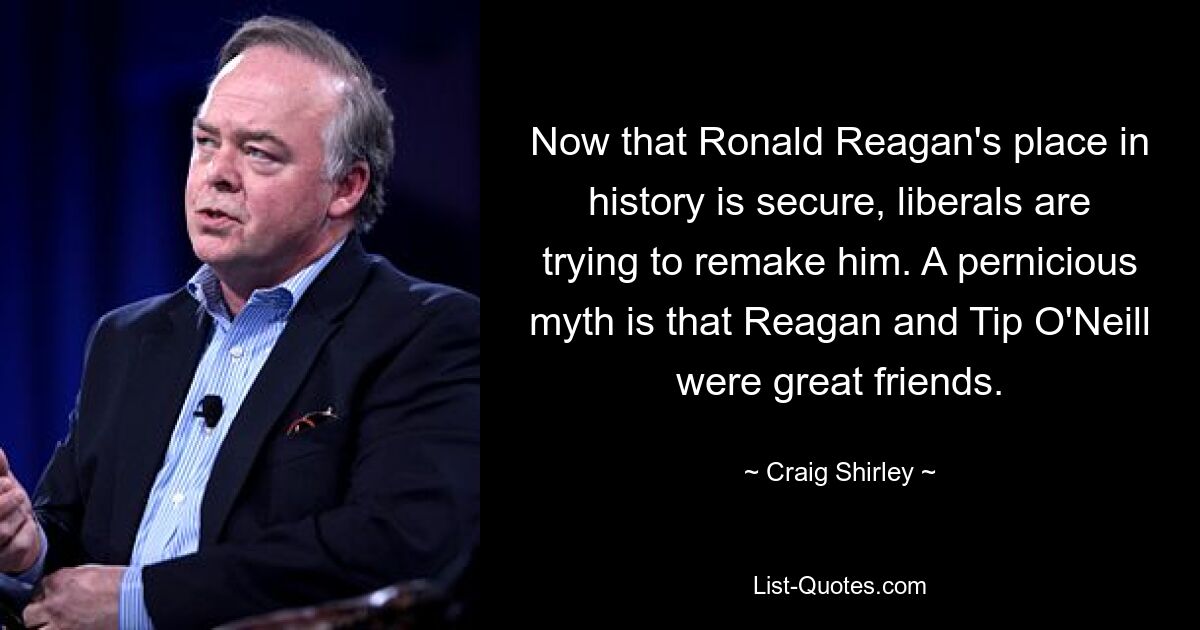 Now that Ronald Reagan's place in history is secure, liberals are trying to remake him. A pernicious myth is that Reagan and Tip O'Neill were great friends. — © Craig Shirley