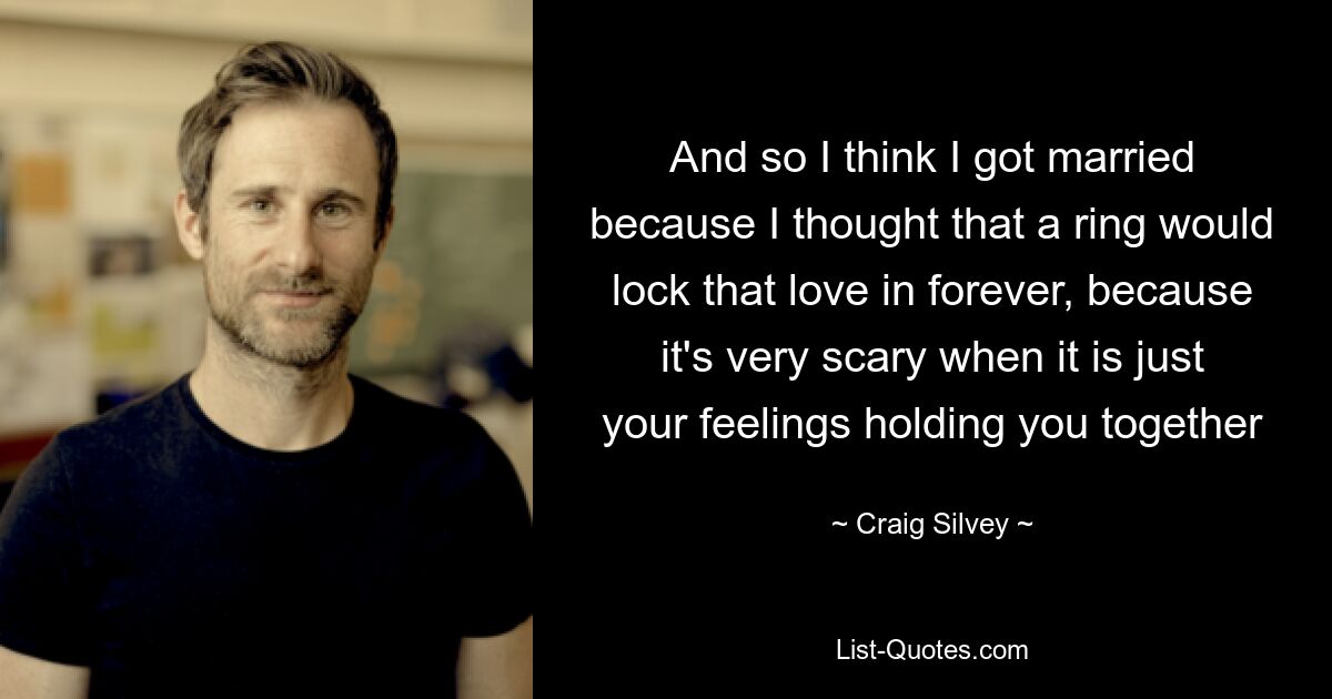 And so I think I got married because I thought that a ring would lock that love in forever, because it's very scary when it is just your feelings holding you together — © Craig Silvey