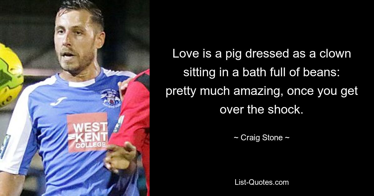 Love is a pig dressed as a clown sitting in a bath full of beans: pretty much amazing, once you get over the shock. — © Craig Stone