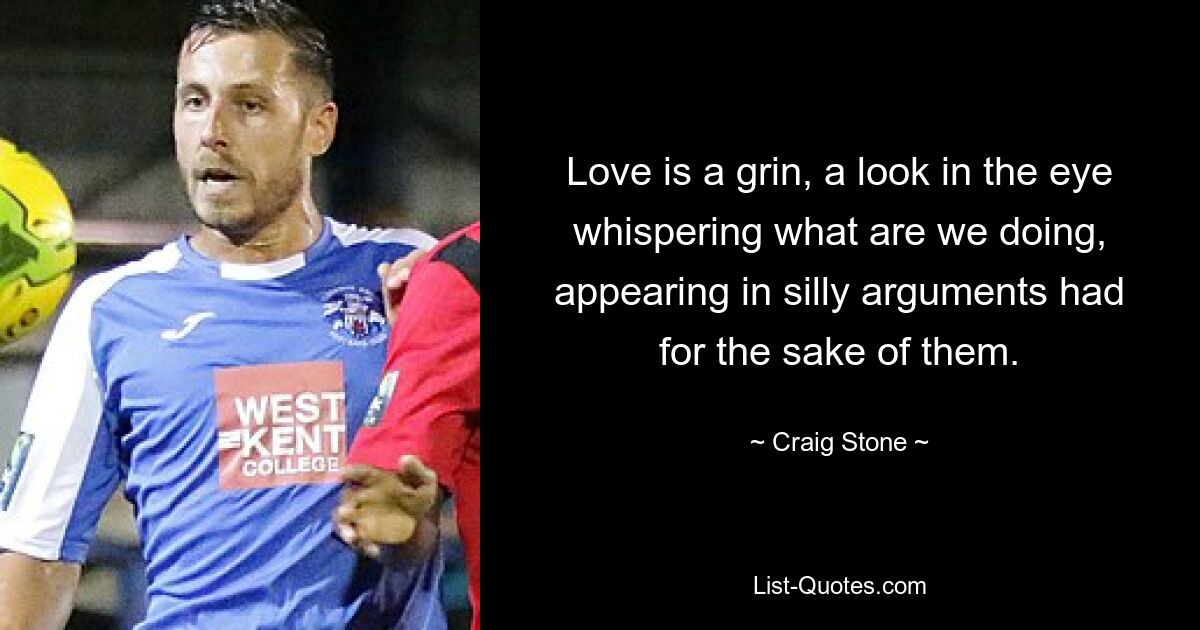 Love is a grin, a look in the eye whispering what are we doing, appearing in silly arguments had for the sake of them. — © Craig Stone