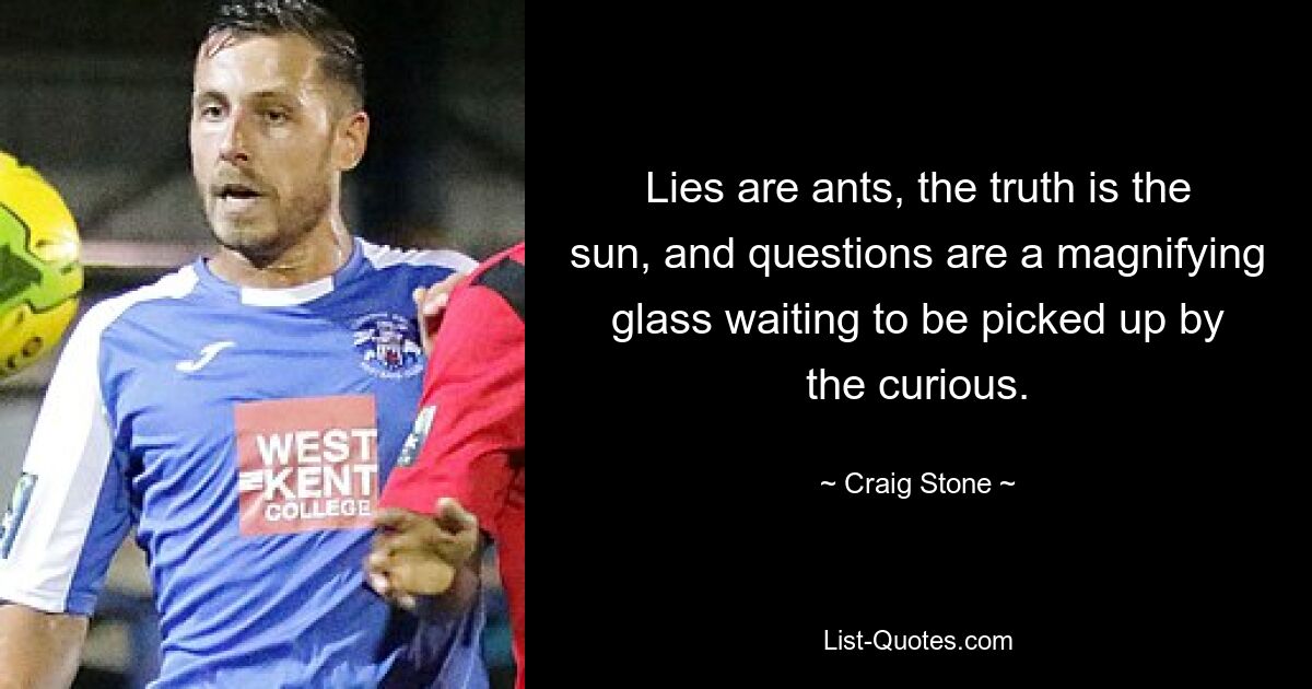 Lies are ants, the truth is the sun, and questions are a magnifying glass waiting to be picked up by the curious. — © Craig Stone