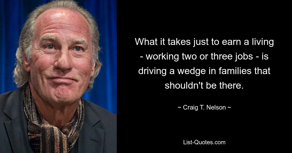 What it takes just to earn a living - working two or three jobs - is driving a wedge in families that shouldn't be there. — © Craig T. Nelson