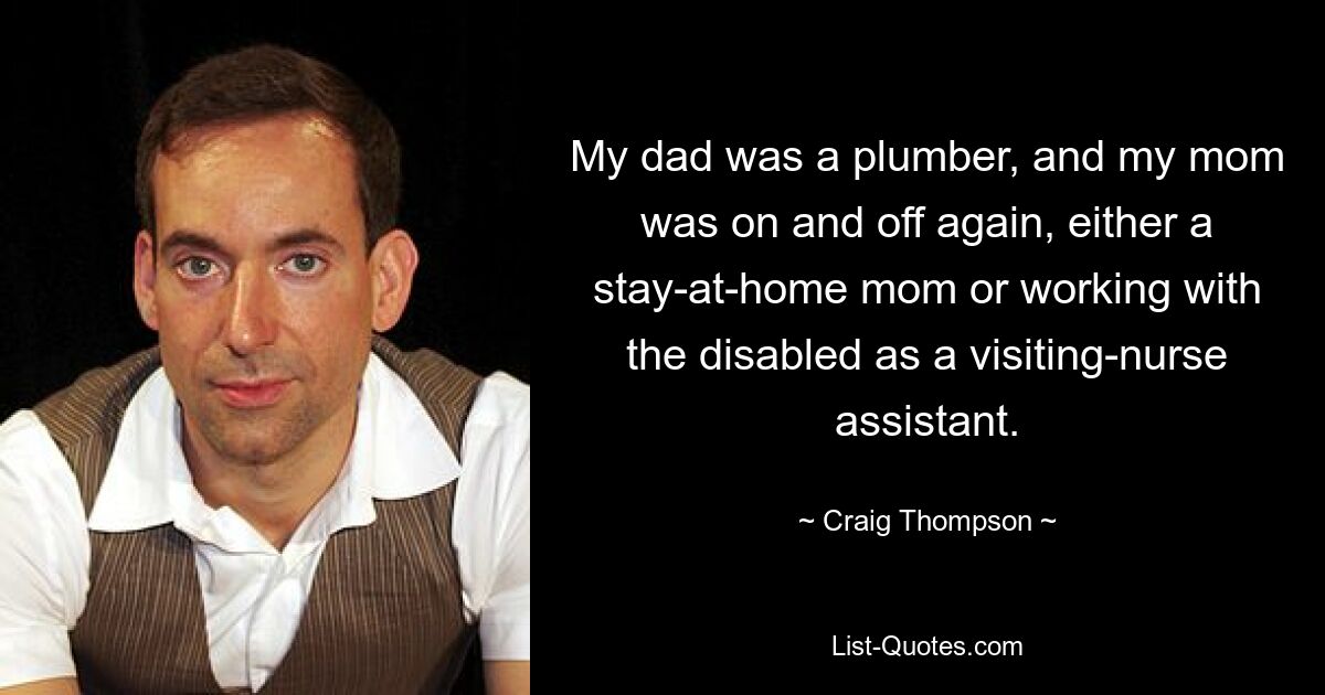 My dad was a plumber, and my mom was on and off again, either a stay-at-home mom or working with the disabled as a visiting-nurse assistant. — © Craig Thompson