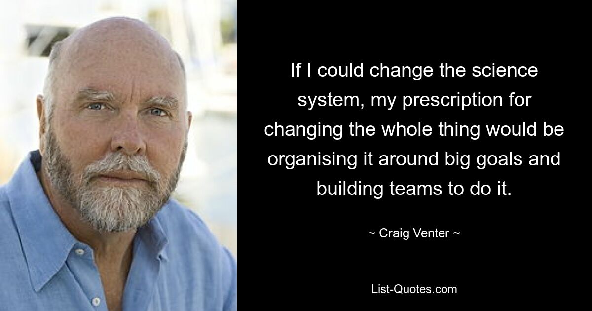 If I could change the science system, my prescription for changing the whole thing would be organising it around big goals and building teams to do it. — © Craig Venter