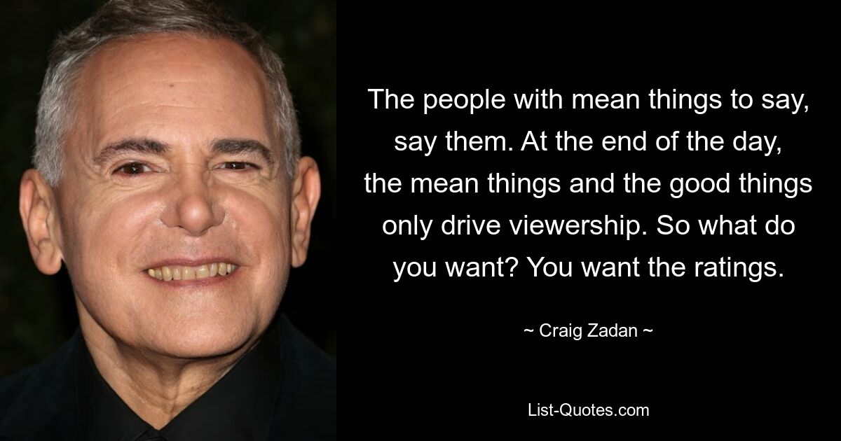 The people with mean things to say, say them. At the end of the day, the mean things and the good things only drive viewership. So what do you want? You want the ratings. — © Craig Zadan