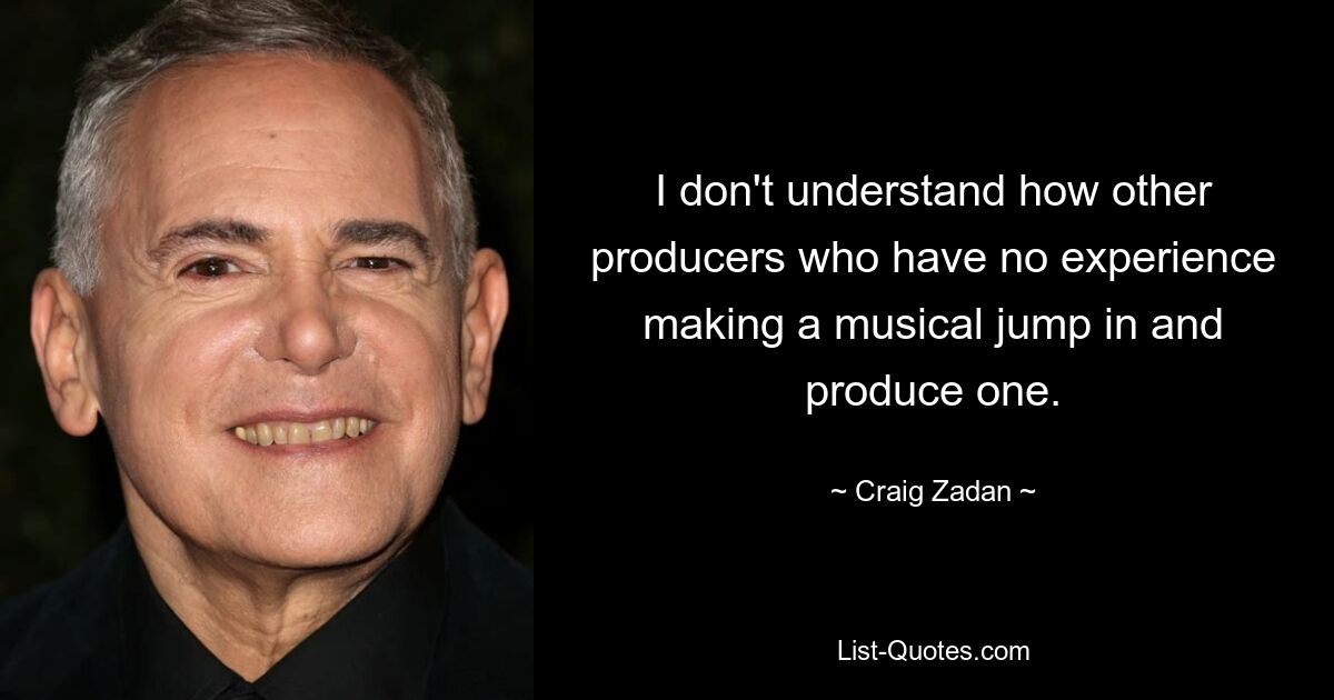 I don't understand how other producers who have no experience making a musical jump in and produce one. — © Craig Zadan