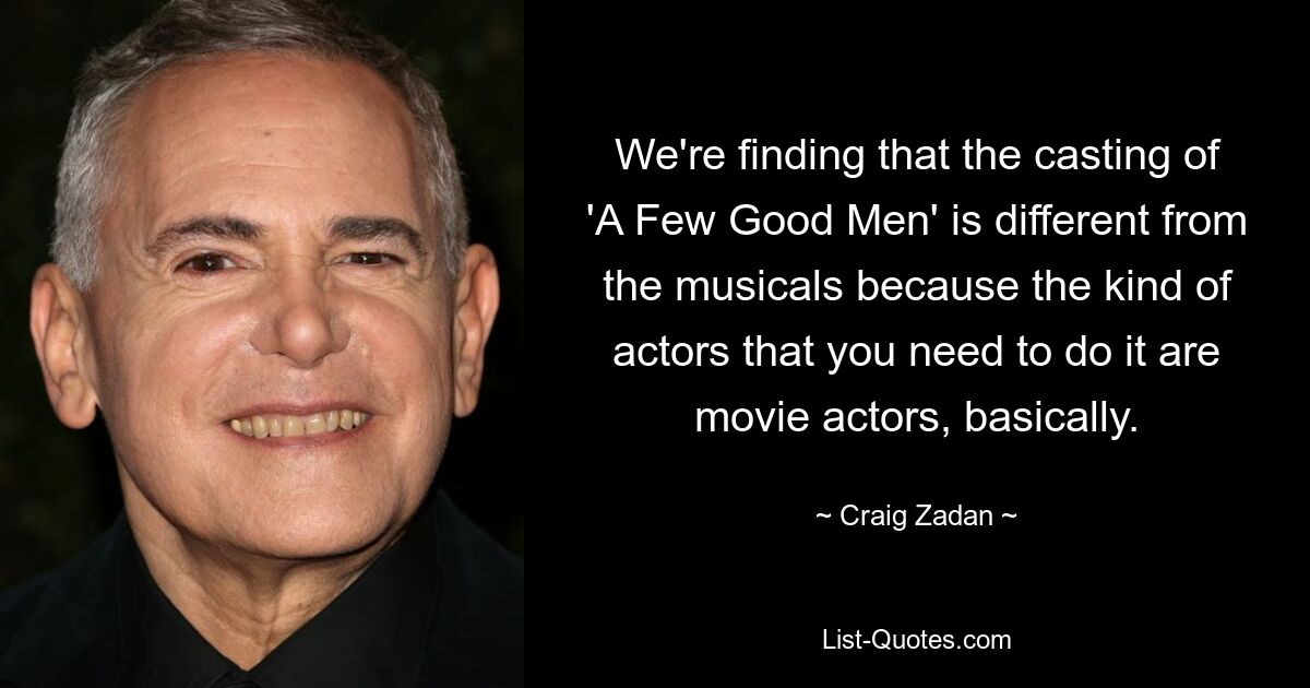 We're finding that the casting of 'A Few Good Men' is different from the musicals because the kind of actors that you need to do it are movie actors, basically. — © Craig Zadan