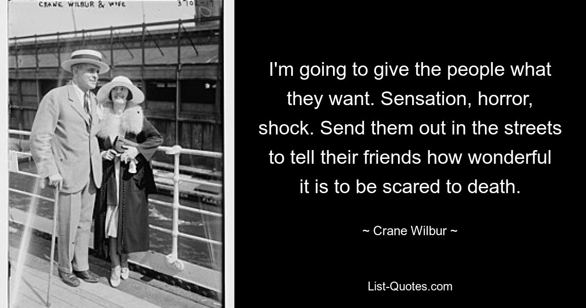 I'm going to give the people what they want. Sensation, horror, shock. Send them out in the streets to tell their friends how wonderful it is to be scared to death. — © Crane Wilbur