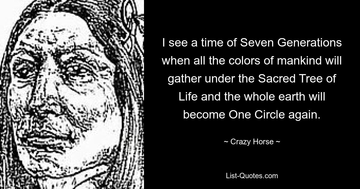 I see a time of Seven Generations when all the colors of mankind will gather under the Sacred Tree of Life and the whole earth will become One Circle again. — © Crazy Horse