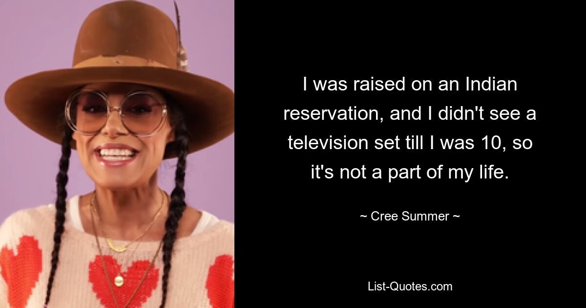 I was raised on an Indian reservation, and I didn't see a television set till I was 10, so it's not a part of my life. — © Cree Summer