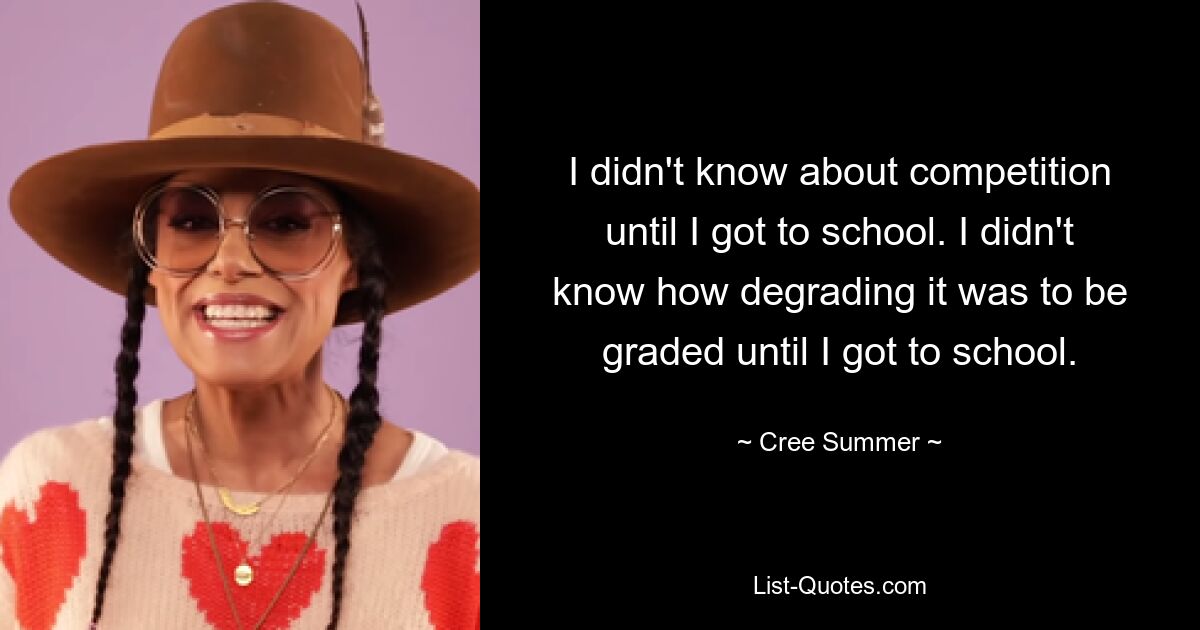 I didn't know about competition until I got to school. I didn't know how degrading it was to be graded until I got to school. — © Cree Summer