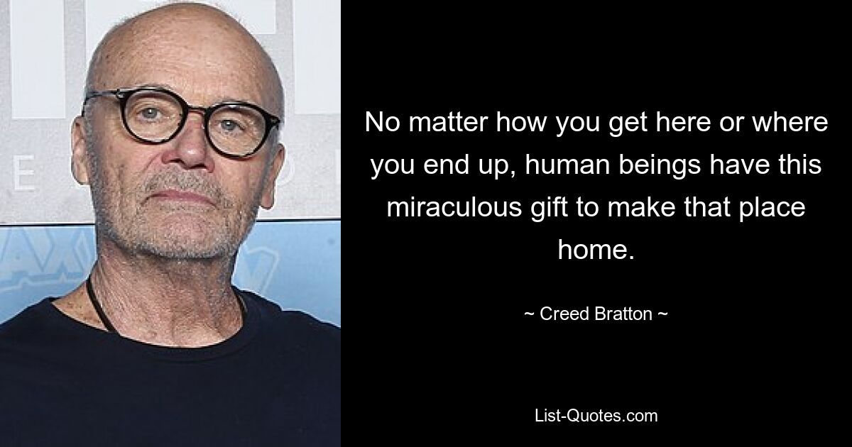 No matter how you get here or where you end up, human beings have this miraculous gift to make that place home. — © Creed Bratton