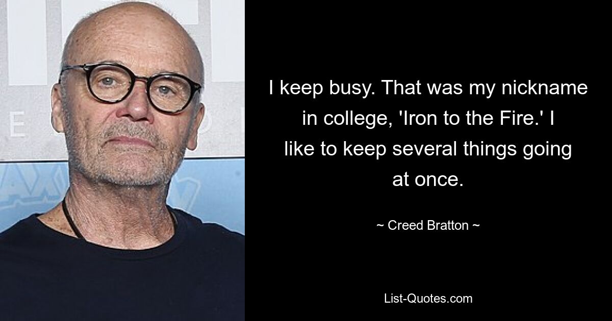 I keep busy. That was my nickname in college, 'Iron to the Fire.' I like to keep several things going at once. — © Creed Bratton