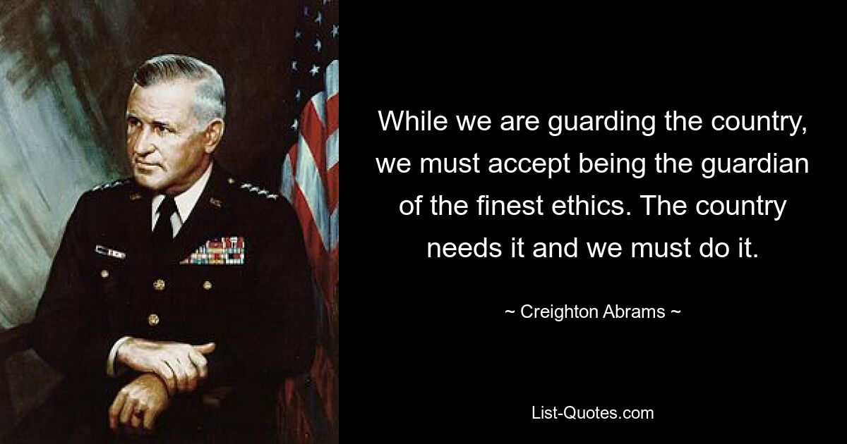 While we are guarding the country, we must accept being the guardian of the finest ethics. The country needs it and we must do it. — © Creighton Abrams