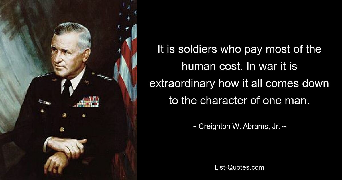 It is soldiers who pay most of the human cost. In war it is extraordinary how it all comes down to the character of one man. — © Creighton W. Abrams, Jr.