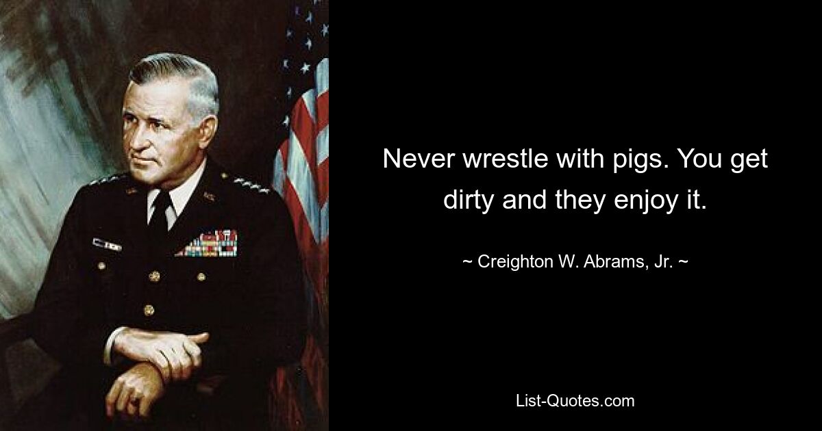 Never wrestle with pigs. You get dirty and they enjoy it. — © Creighton W. Abrams, Jr.