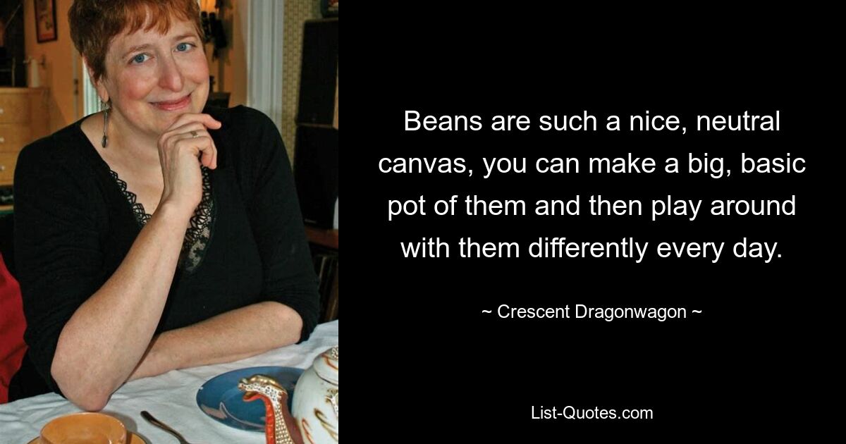 Beans are such a nice, neutral canvas, you can make a big, basic pot of them and then play around with them differently every day. — © Crescent Dragonwagon