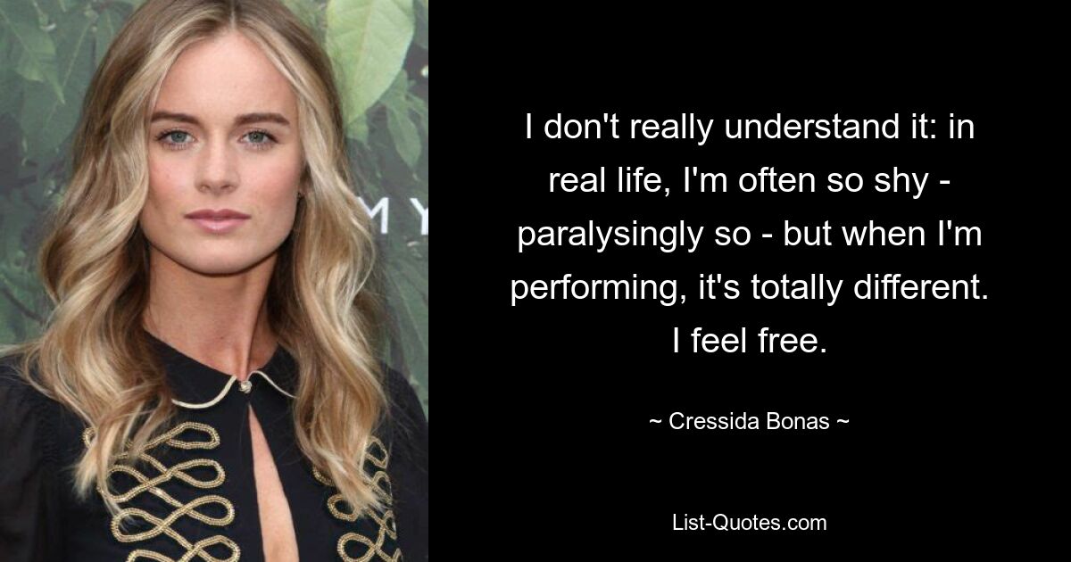 I don't really understand it: in real life, I'm often so shy - paralysingly so - but when I'm performing, it's totally different. I feel free. — © Cressida Bonas