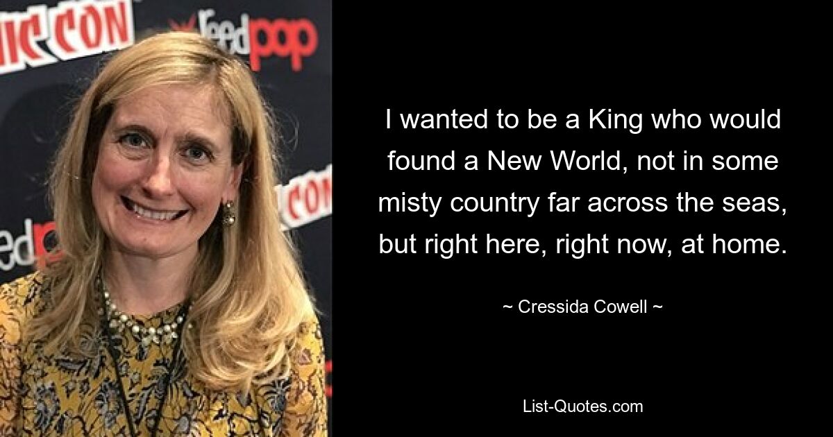 I wanted to be a King who would found a New World, not in some misty country far across the seas, but right here, right now, at home. — © Cressida Cowell