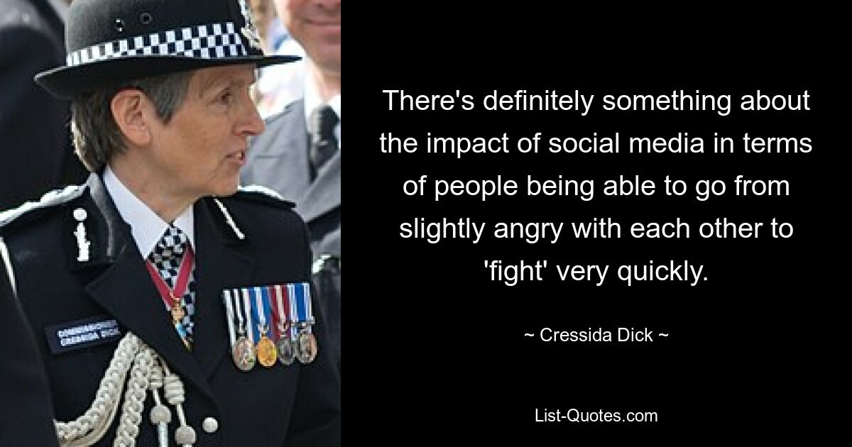 There's definitely something about the impact of social media in terms of people being able to go from slightly angry with each other to 'fight' very quickly. — © Cressida Dick