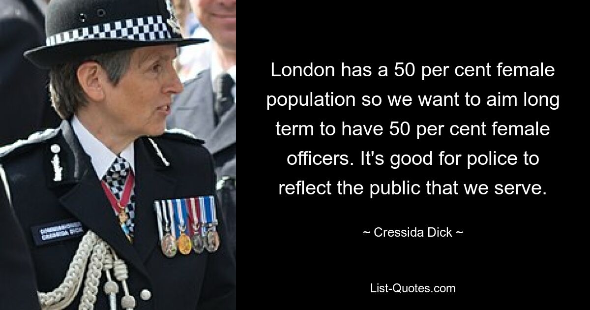 London has a 50 per cent female population so we want to aim long term to have 50 per cent female officers. It's good for police to reflect the public that we serve. — © Cressida Dick