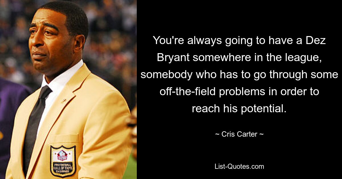 You're always going to have a Dez Bryant somewhere in the league, somebody who has to go through some off-the-field problems in order to reach his potential. — © Cris Carter