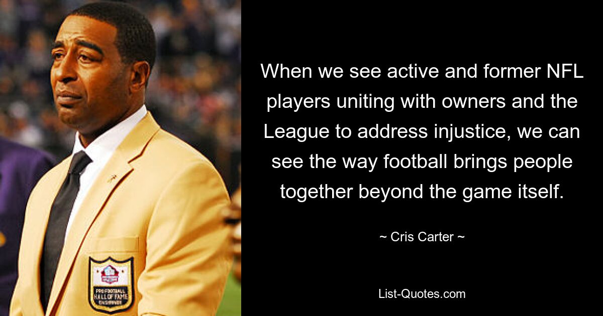 When we see active and former NFL players uniting with owners and the League to address injustice, we can see the way football brings people together beyond the game itself. — © Cris Carter