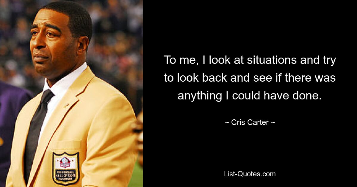 To me, I look at situations and try to look back and see if there was anything I could have done. — © Cris Carter