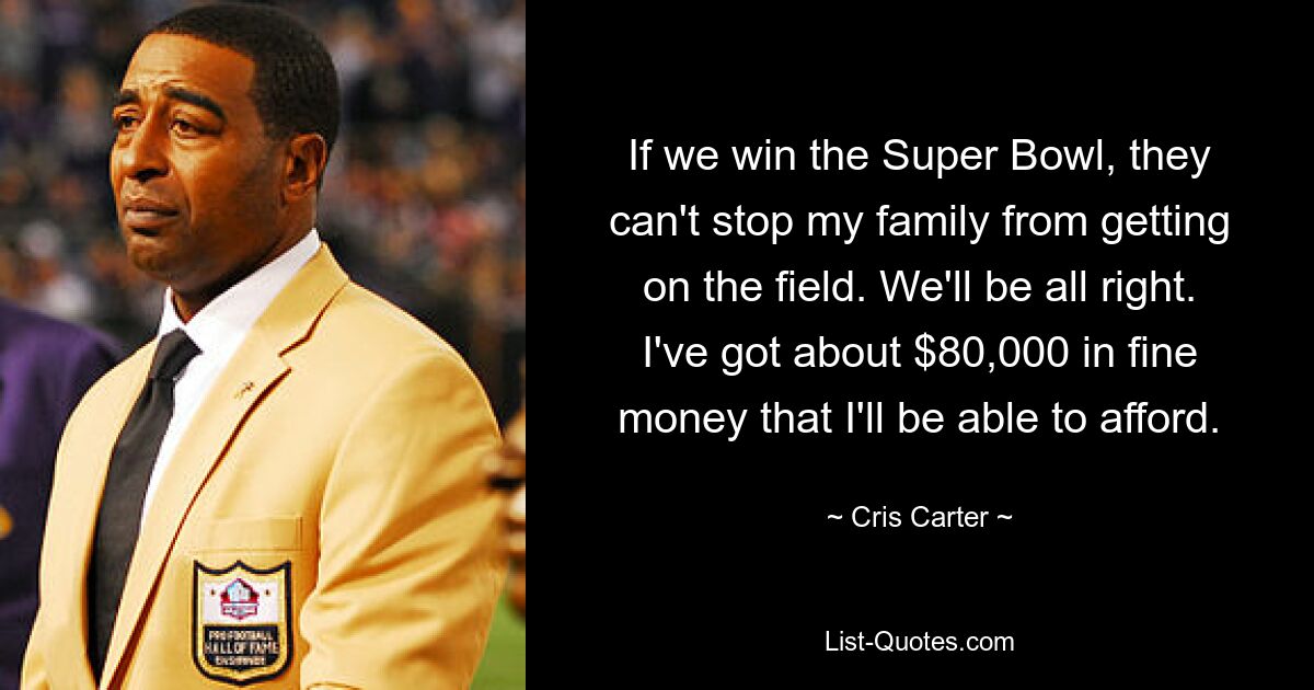 If we win the Super Bowl, they can't stop my family from getting on the field. We'll be all right. I've got about $80,000 in fine money that I'll be able to afford. — © Cris Carter