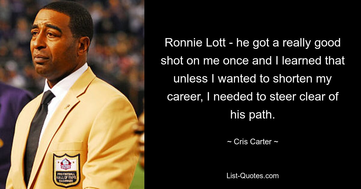 Ronnie Lott - he got a really good shot on me once and I learned that unless I wanted to shorten my career, I needed to steer clear of his path. — © Cris Carter