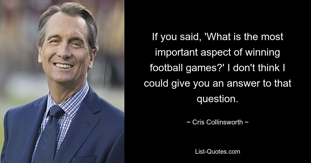 If you said, 'What is the most important aspect of winning football games?' I don't think I could give you an answer to that question. — © Cris Collinsworth