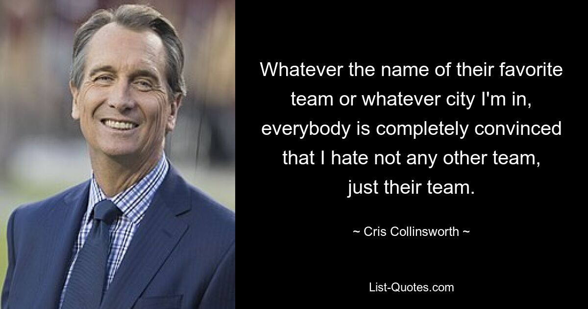 Whatever the name of their favorite team or whatever city I'm in, everybody is completely convinced that I hate not any other team, just their team. — © Cris Collinsworth