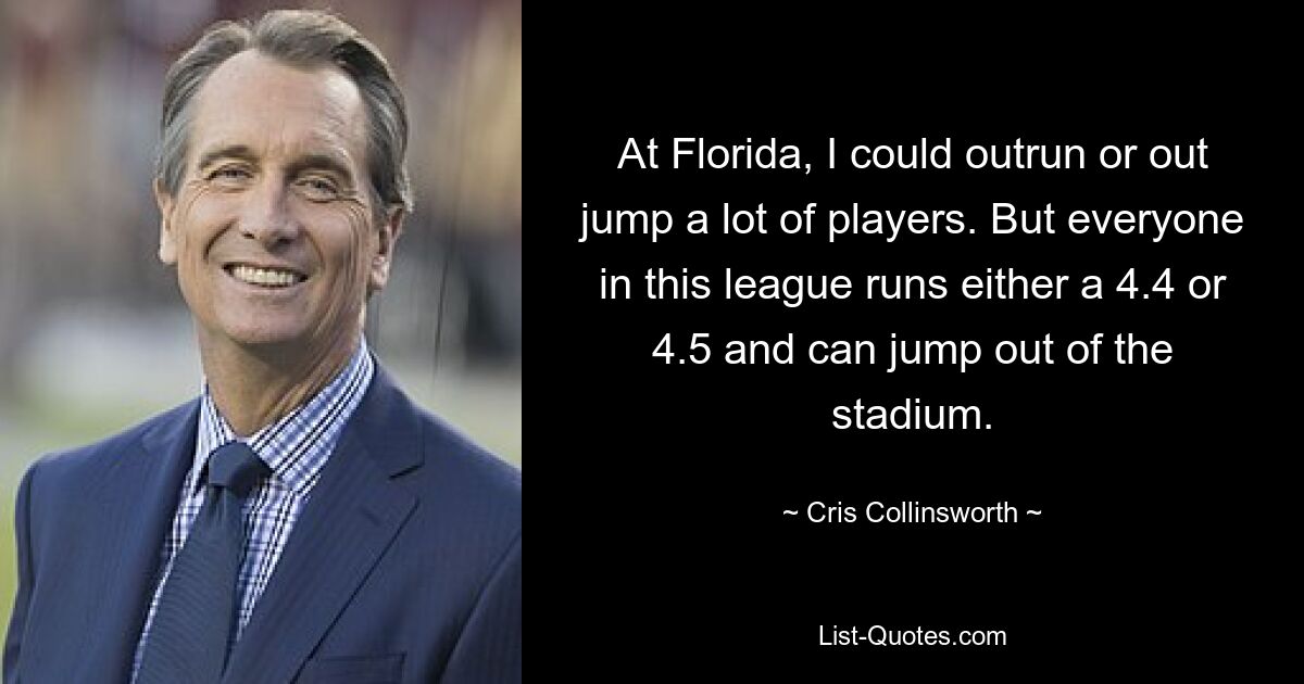 At Florida, I could outrun or out jump a lot of players. But everyone in this league runs either a 4.4 or 4.5 and can jump out of the stadium. — © Cris Collinsworth