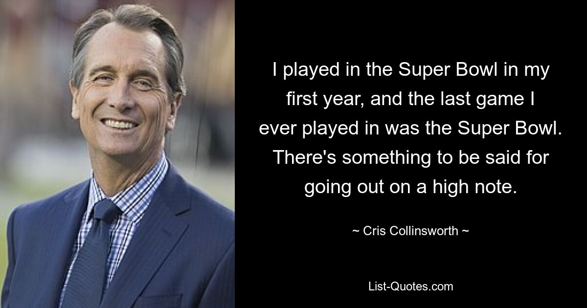 I played in the Super Bowl in my first year, and the last game I ever played in was the Super Bowl. There's something to be said for going out on a high note. — © Cris Collinsworth