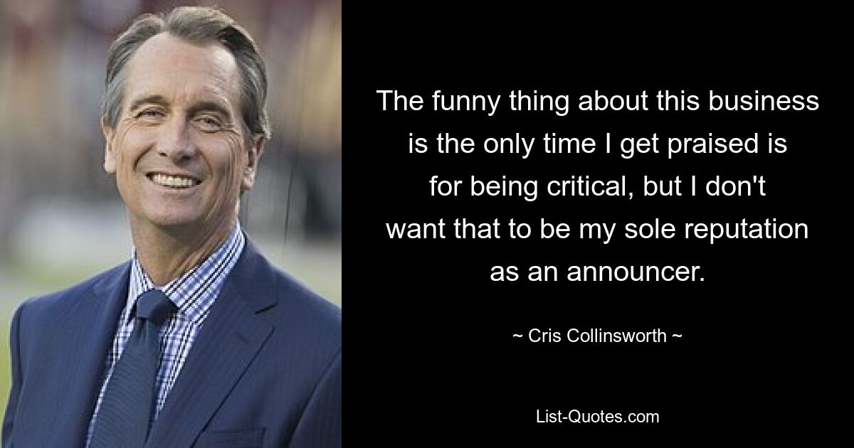 The funny thing about this business is the only time I get praised is for being critical, but I don't want that to be my sole reputation as an announcer. — © Cris Collinsworth